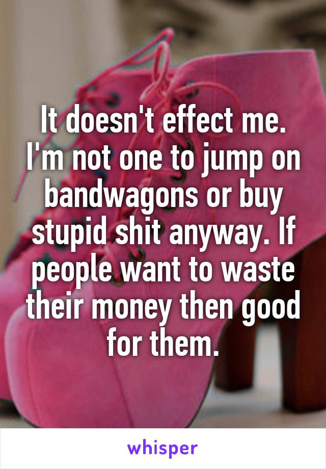 It doesn't effect me. I'm not one to jump on bandwagons or buy stupid shit anyway. If people want to waste their money then good for them.