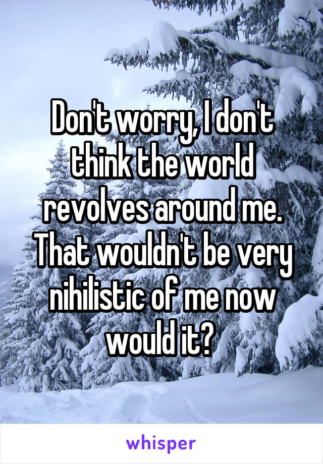 Don't worry, I don't think the world revolves around me. That wouldn't be very nihilistic of me now would it? 