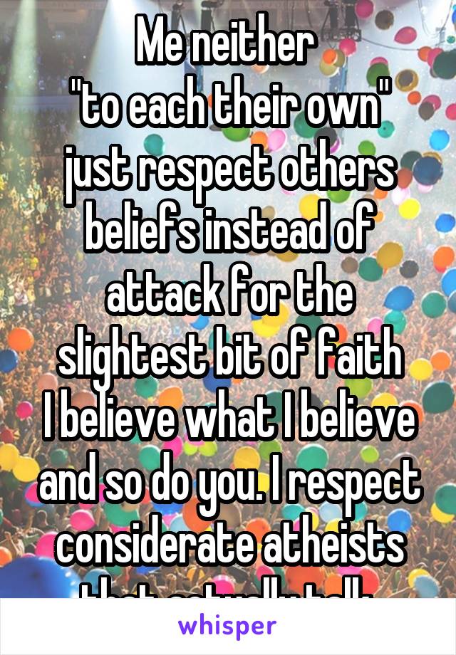 Me neither 
"to each their own" just respect others beliefs instead of attack for the slightest bit of faith
I believe what I believe and so do you. I respect considerate atheists that actually talk.