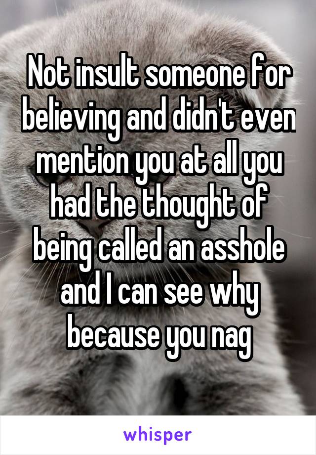 Not insult someone for believing and didn't even mention you at all you had the thought of being called an asshole and I can see why because you nag
