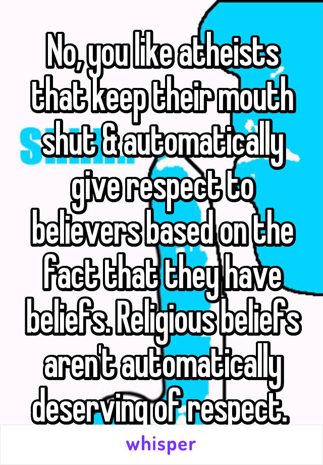 No, you like atheists that keep their mouth shut & automatically give respect to believers based on the fact that they have beliefs. Religious beliefs aren't automatically deserving of respect. 