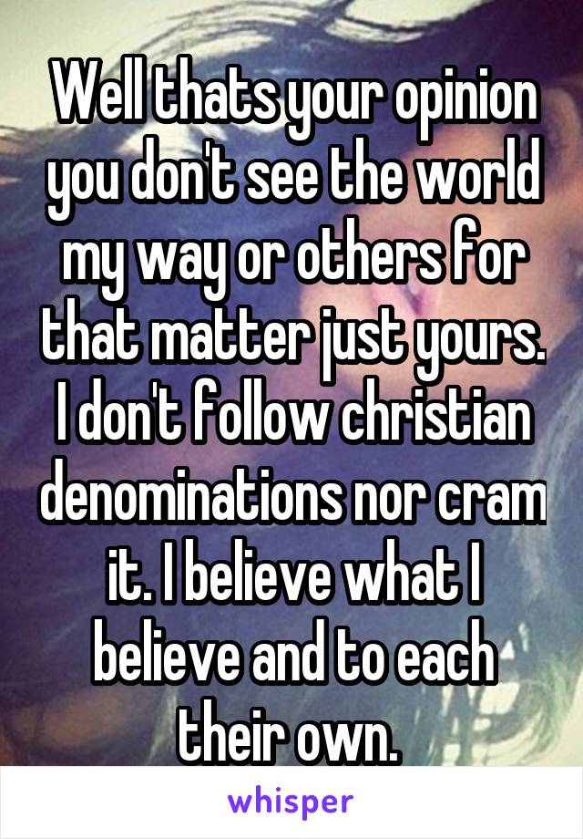 Well thats your opinion you don't see the world my way or others for that matter just yours. I don't follow christian denominations nor cram it. I believe what I believe and to each their own. 