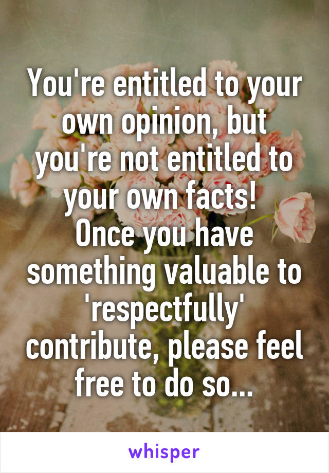 You're entitled to your own opinion, but you're not entitled to your own facts! 
Once you have something valuable to 'respectfully' contribute, please feel free to do so...