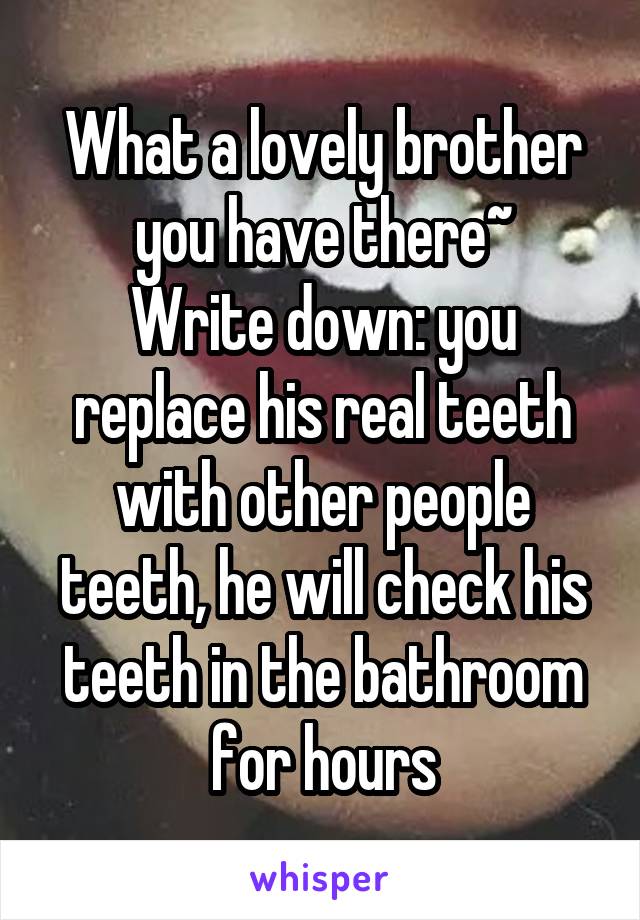 What a lovely brother you have there~
Write down: you replace his real teeth with other people teeth, he will check his teeth in the bathroom for hours