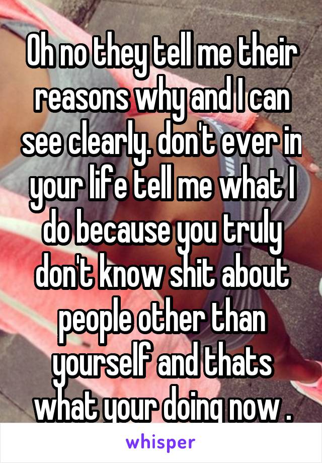 Oh no they tell me their reasons why and I can see clearly. don't ever in your life tell me what I do because you truly don't know shit about people other than yourself and thats what your doing now .