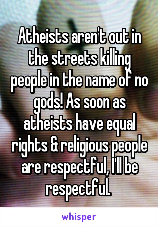 Atheists aren't out in the streets killing people in the name of no gods! As soon as atheists have equal rights & religious people are respectful, I'll be respectful. 