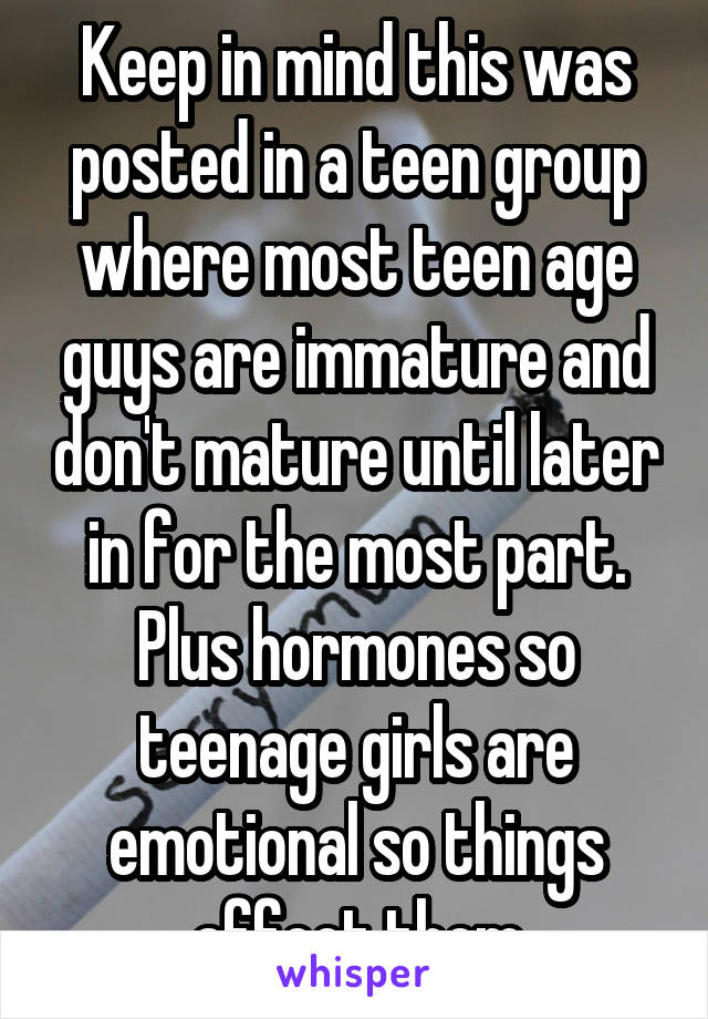 Keep in mind this was posted in a teen group where most teen age guys are immature and don't mature until later in for the most part. Plus hormones so teenage girls are emotional so things affect them