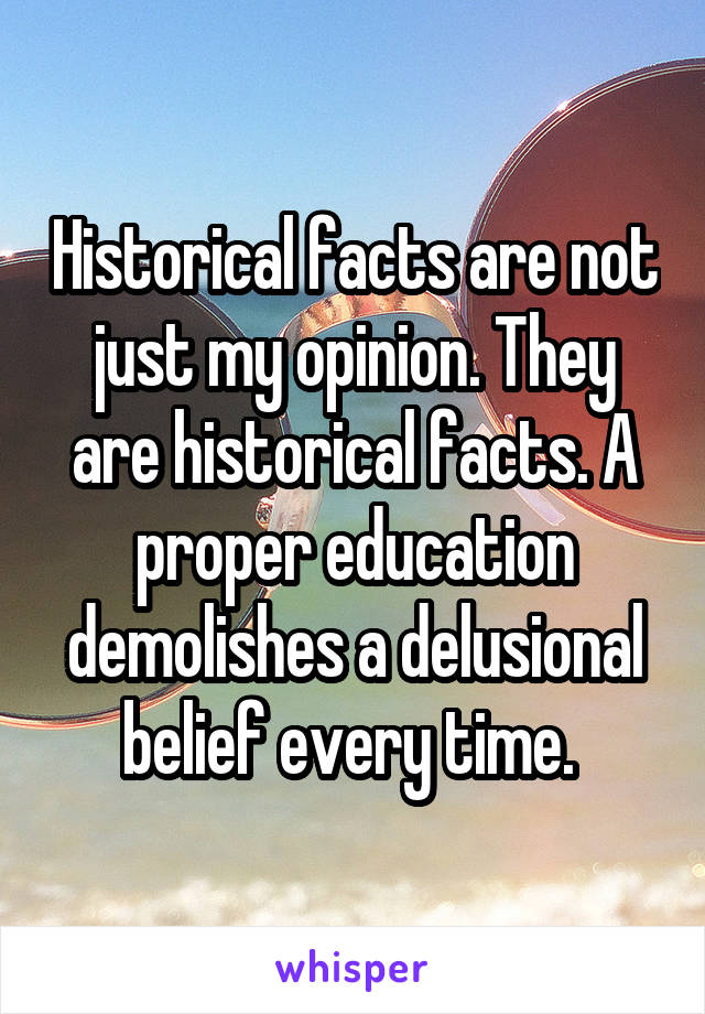 Historical facts are not just my opinion. They are historical facts. A proper education demolishes a delusional belief every time. 