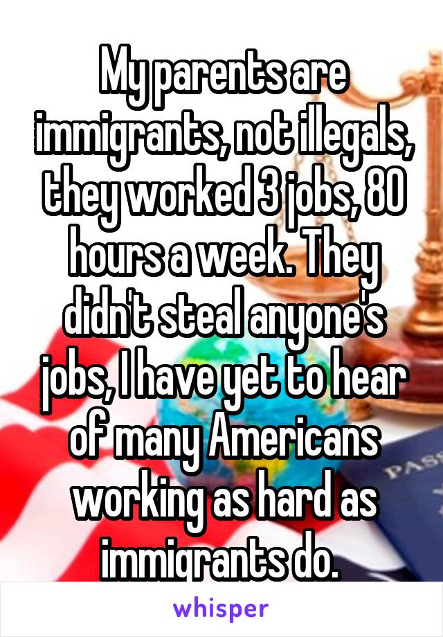 My parents are immigrants, not illegals, they worked 3 jobs, 80 hours a week. They didn't steal anyone's jobs, I have yet to hear of many Americans working as hard as immigrants do. 