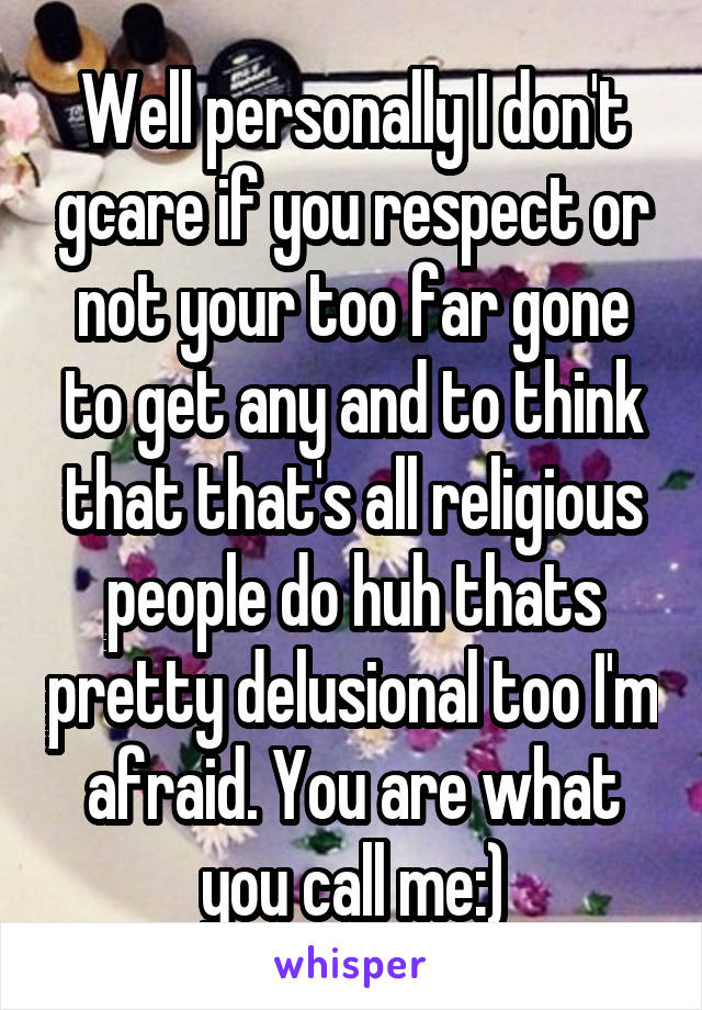 Well personally I don't gcare if you respect or not your too far gone to get any and to think that that's all religious people do huh thats pretty delusional too I'm afraid. You are what you call me:)