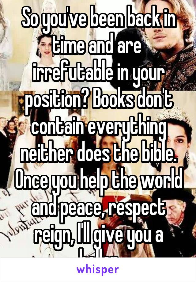 So you've been back in time and are  irrefutable in your position? Books don't contain everything neither does the bible. Once you help the world and peace, respect reign, I'll give you a holler