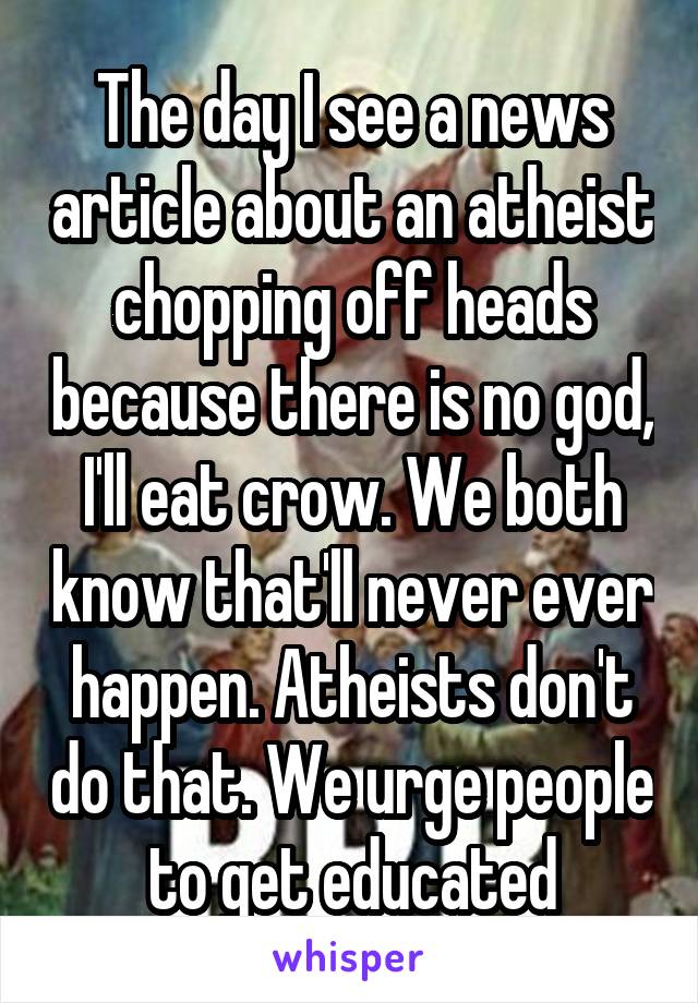 The day I see a news article about an atheist chopping off heads because there is no god, I'll eat crow. We both know that'll never ever happen. Atheists don't do that. We urge people to get educated