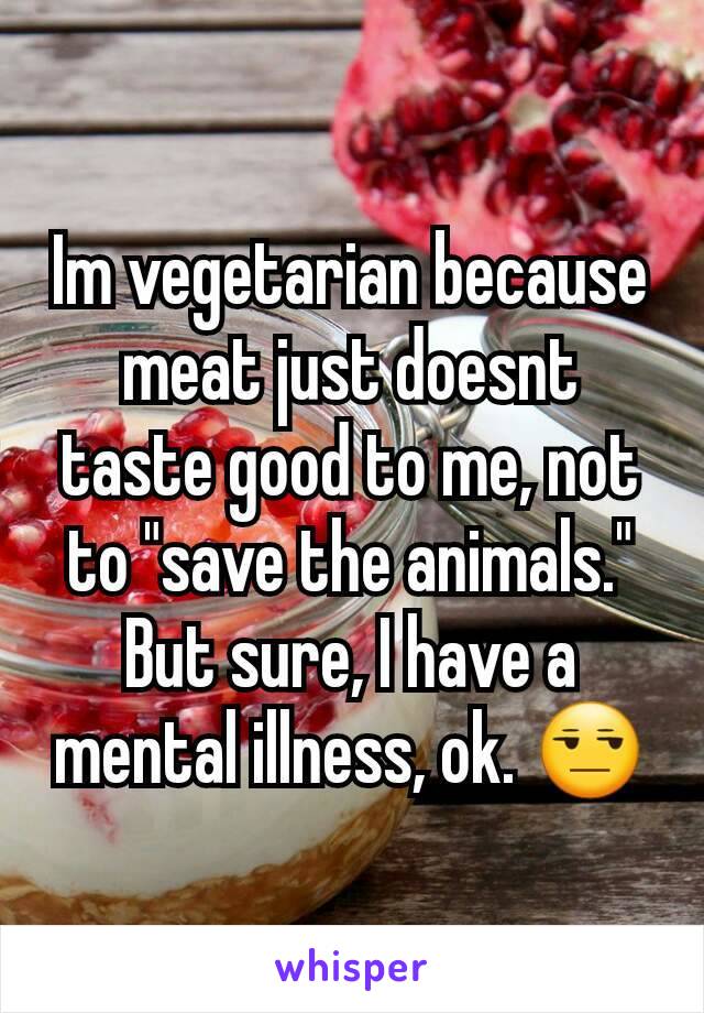 Im vegetarian because meat just doesnt taste good to me, not to "save the animals." But sure, I have a mental illness, ok. 😒