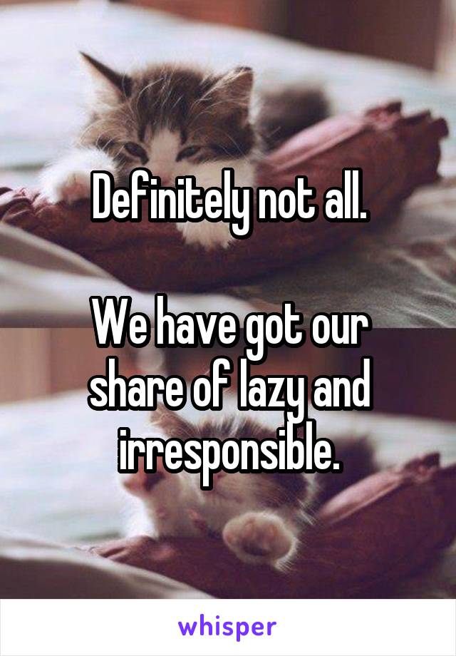 Definitely not all.

We have got our share of lazy and irresponsible.