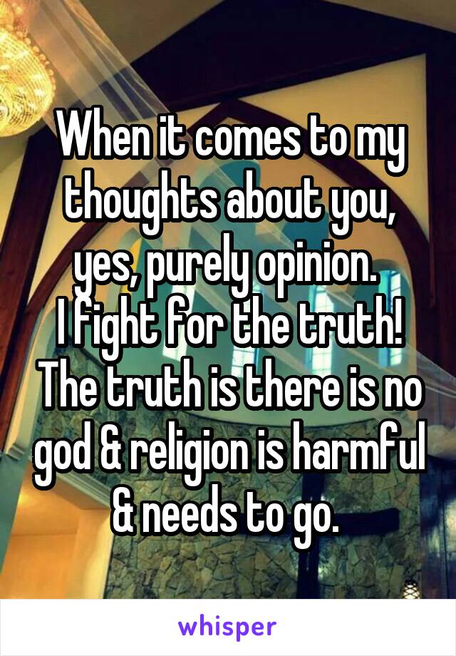 When it comes to my thoughts about you, yes, purely opinion. 
I fight for the truth! The truth is there is no god & religion is harmful & needs to go. 