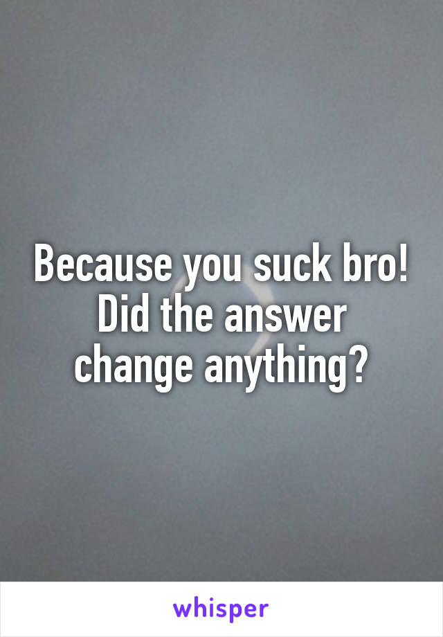 Because you suck bro!
Did the answer change anything?