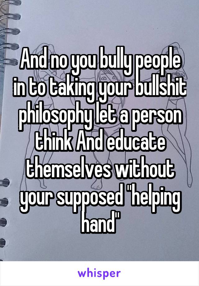 And no you bully people in to taking your bullshit philosophy let a person think And educate themselves without your supposed "helping hand"