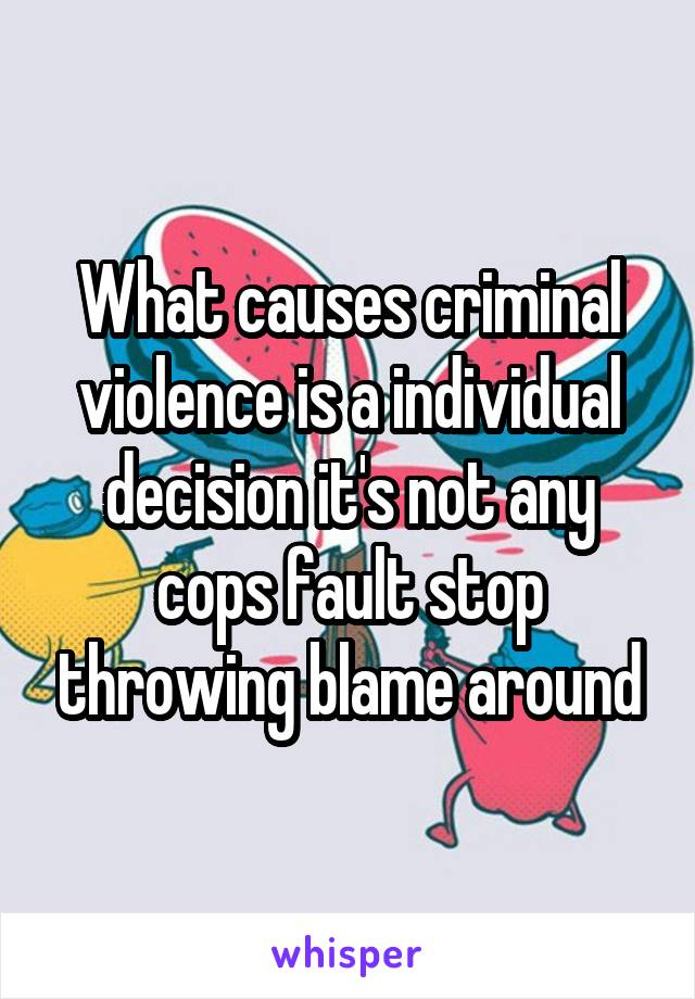 What causes criminal violence is a individual decision it's not any cops fault stop throwing blame around