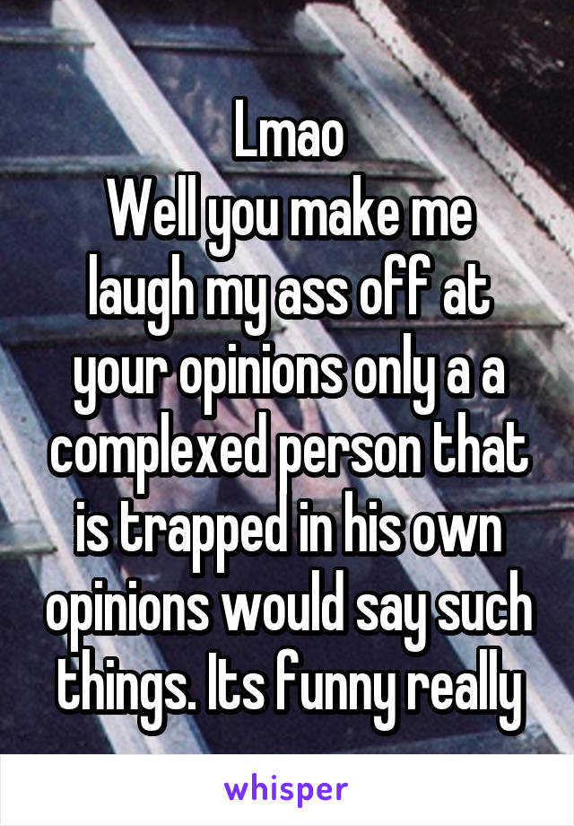 Lmao
Well you make me laugh my ass off at your opinions only a a complexed person that is trapped in his own opinions would say such things. Its funny really