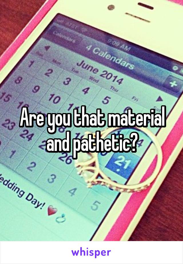 Are you that material and pathetic?