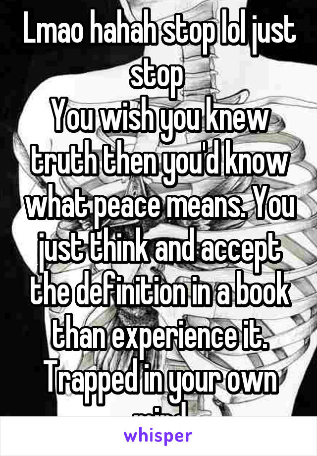 Lmao hahah stop lol just stop 
You wish you knew truth then you'd know what peace means. You just think and accept the definition in a book than experience it. Trapped in your own mind