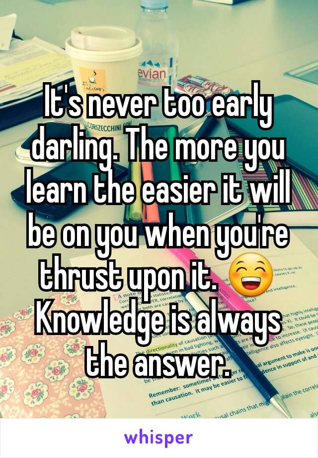 It's never too early darling. The more you learn the easier it will be on you when you're thrust upon it. 😁 Knowledge is always the answer.