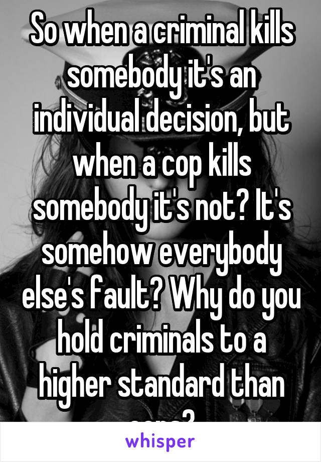 So when a criminal kills somebody it's an individual decision, but when a cop kills somebody it's not? It's somehow everybody else's fault? Why do you hold criminals to a higher standard than cops?