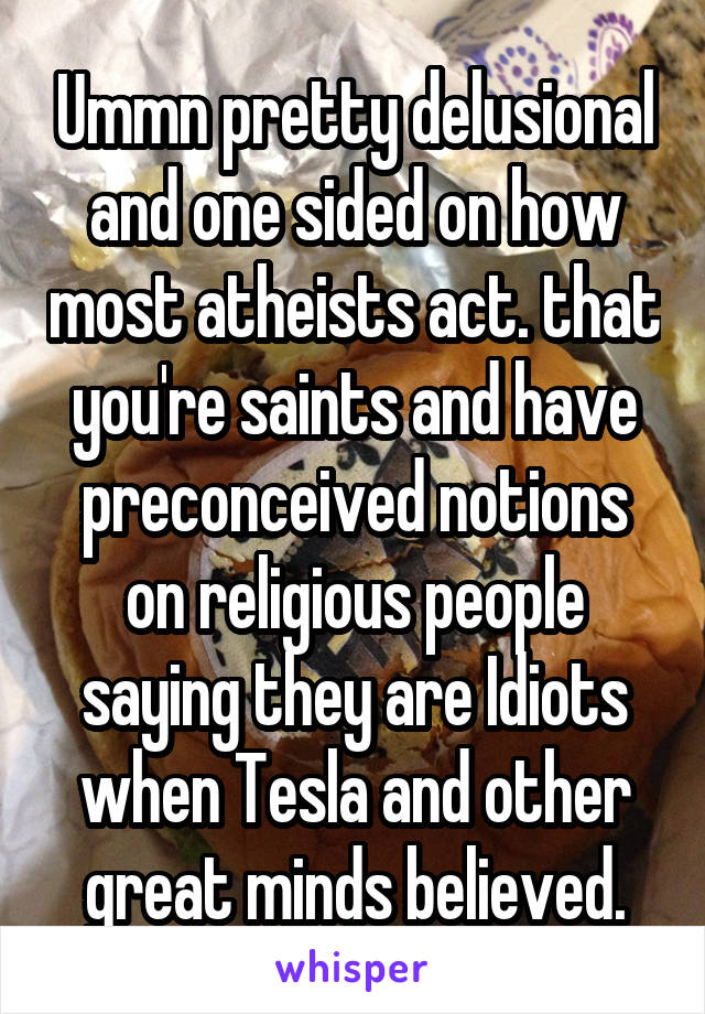 Ummn pretty delusional and one sided on how most atheists act. that you're saints and have preconceived notions on religious people saying they are Idiots when Tesla and other great minds believed.