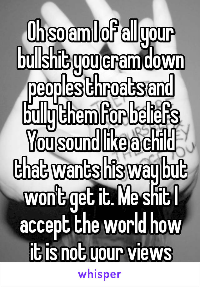 Oh so am I of all your bullshit you cram down peoples throats and bully them for beliefs You sound like a child that wants his way but won't get it. Me shit I accept the world how it is not your views