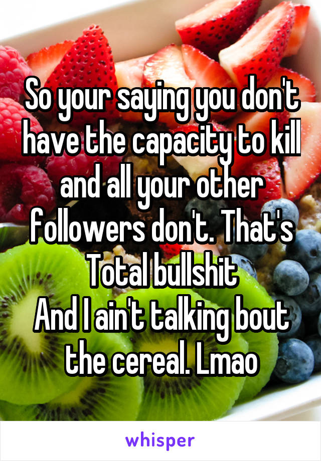 So your saying you don't have the capacity to kill and all your other followers don't. That's Total bullshit
And I ain't talking bout the cereal. Lmao