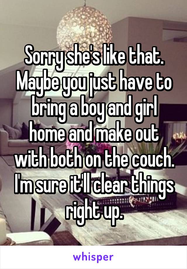 Sorry she's like that. Maybe you just have to bring a boy and girl home and make out with both on the couch. I'm sure it'll clear things right up.