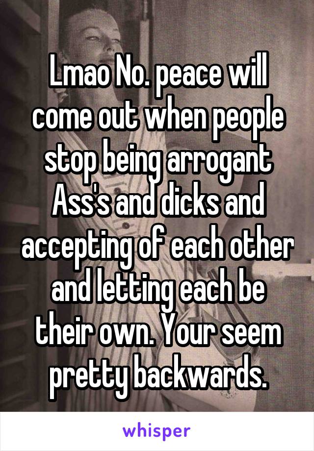 Lmao No. peace will come out when people stop being arrogant Ass's and dicks and accepting of each other and letting each be their own. Your seem pretty backwards.