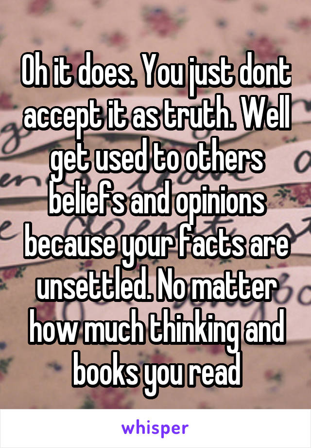 Oh it does. You just dont accept it as truth. Well get used to others beliefs and opinions because your facts are unsettled. No matter how much thinking and books you read