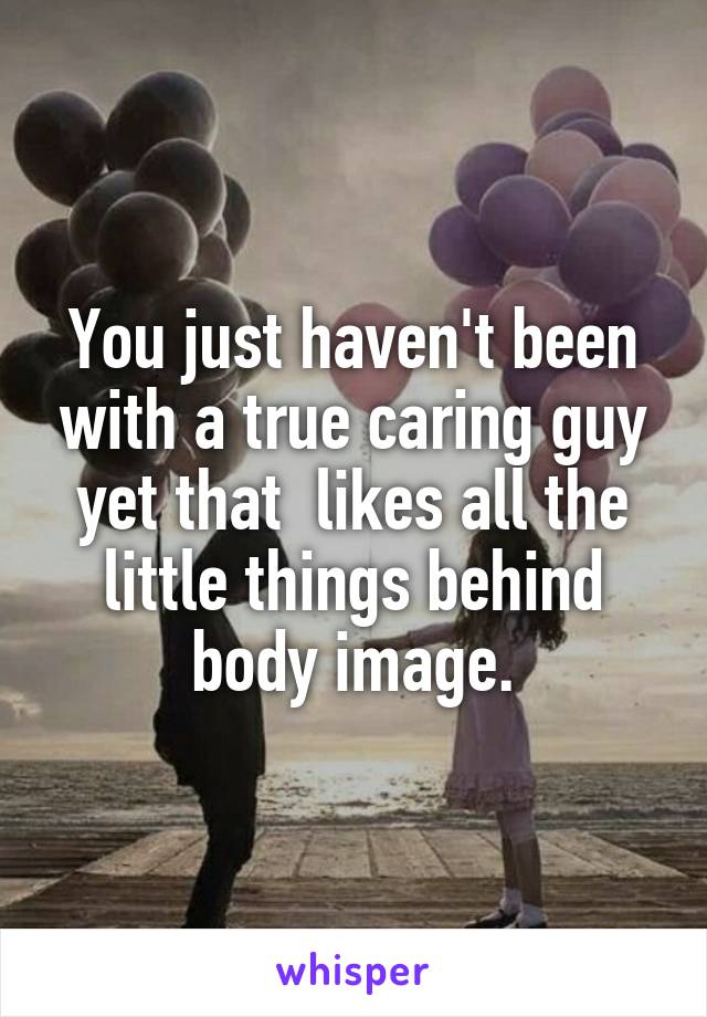 You just haven't been with a true caring guy yet that  likes all the little things behind body image.