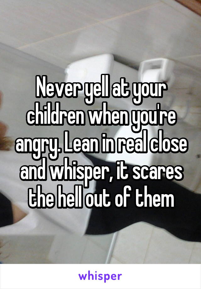 Never yell at your children when you're angry. Lean in real close and whisper, it scares the hell out of them