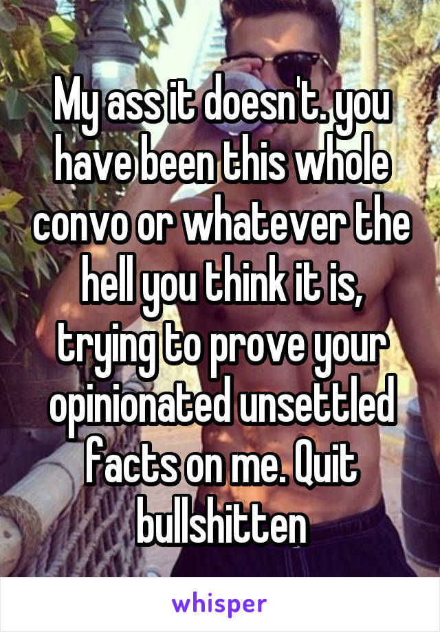 My ass it doesn't. you have been this whole convo or whatever the hell you think it is, trying to prove your opinionated unsettled facts on me. Quit bullshitten