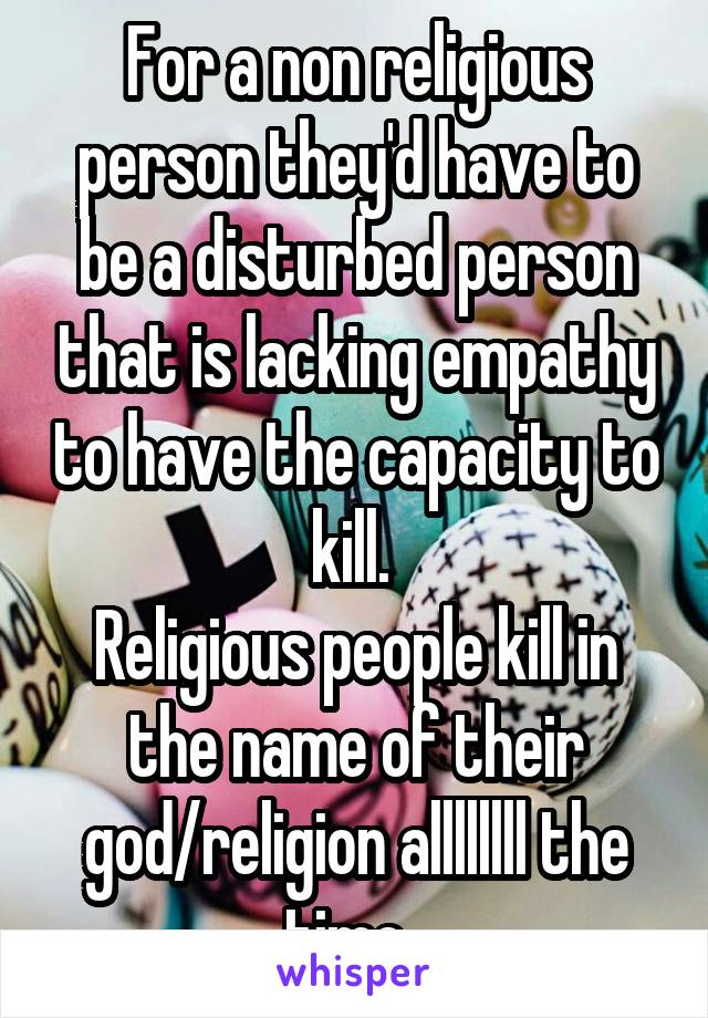 For a non religious person they'd have to be a disturbed person that is lacking empathy to have the capacity to kill. 
Religious people kill in the name of their god/religion allllllll the time. 