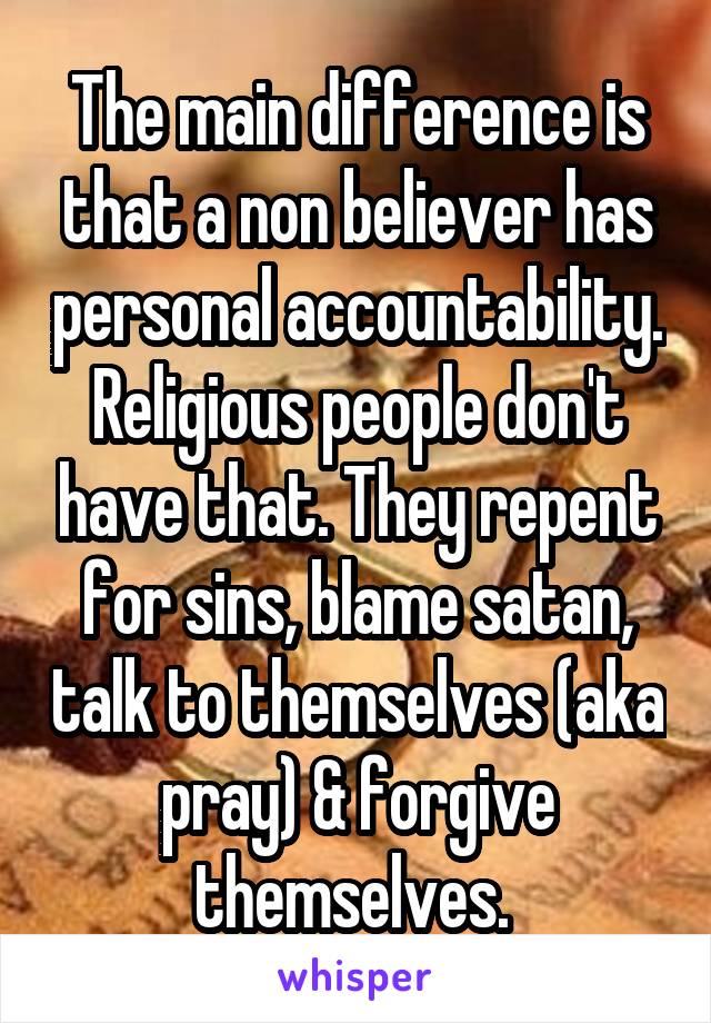 The main difference is that a non believer has personal accountability. Religious people don't have that. They repent for sins, blame satan, talk to themselves (aka pray) & forgive themselves. 