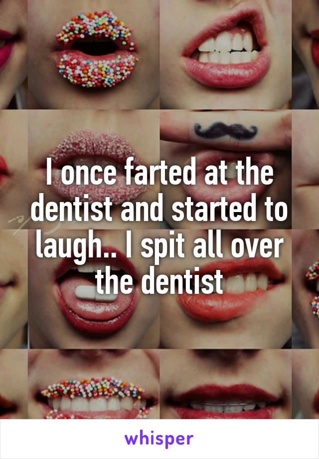 I once farted at the dentist and started to laugh.. I spit all over the dentist