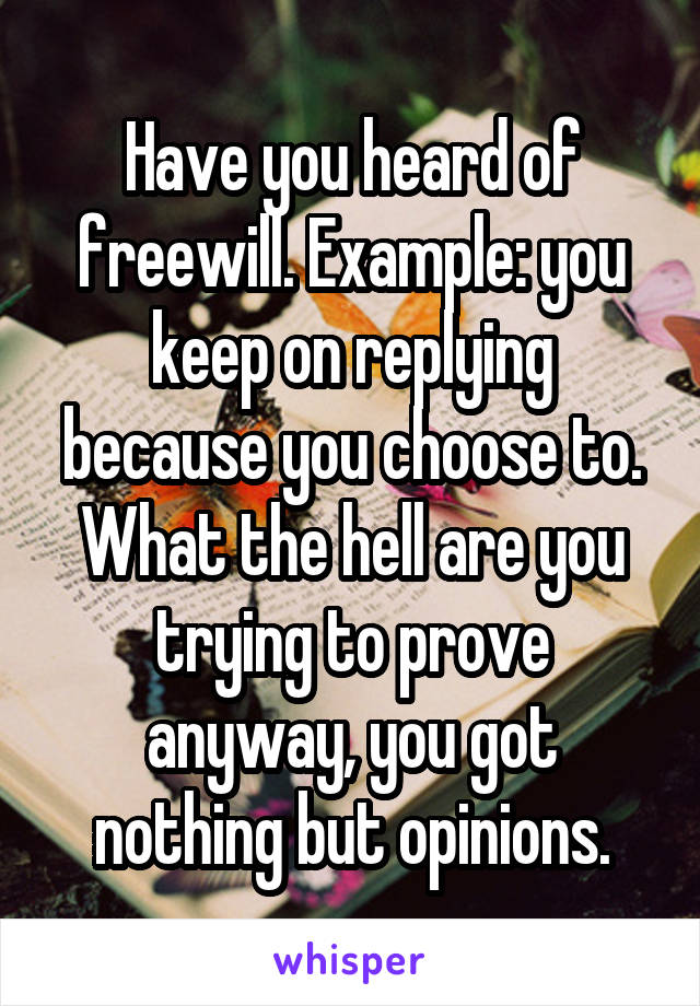 Have you heard of freewill. Example: you keep on replying because you choose to. What the hell are you trying to prove anyway, you got nothing but opinions.