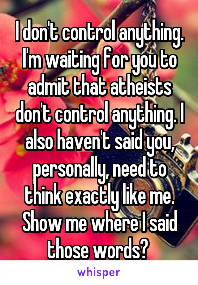 I don't control anything. I'm waiting for you to admit that atheists don't control anything. I also haven't said you, personally, need to think exactly like me. Show me where I said those words? 