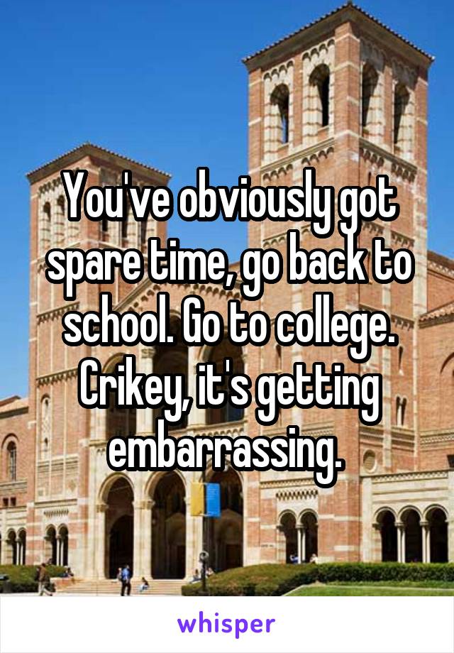 You've obviously got spare time, go back to school. Go to college. Crikey, it's getting embarrassing. 