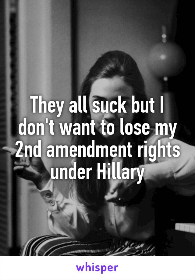 They all suck but I don't want to lose my 2nd amendment rights under Hillary