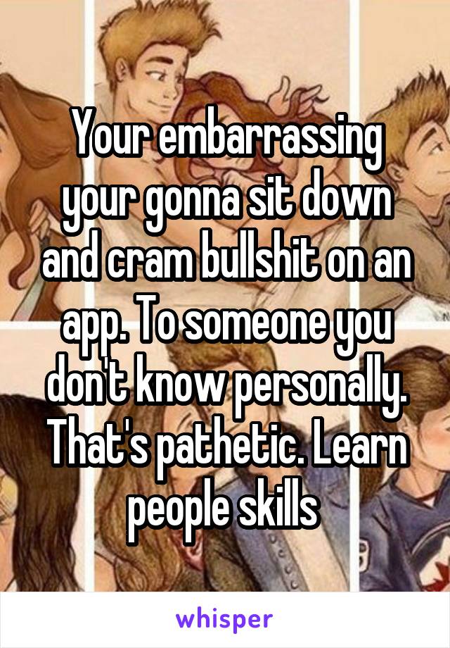 Your embarrassing your gonna sit down and cram bullshit on an app. To someone you don't know personally. That's pathetic. Learn people skills 