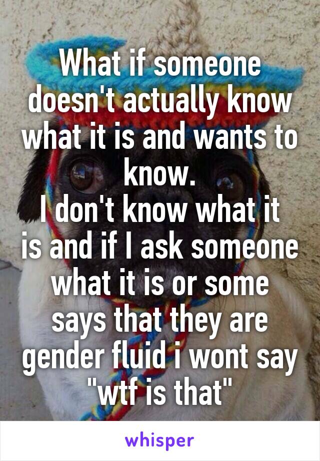 What if someone doesn't actually know what it is and wants to know.
I don't know what it is and if I ask someone what it is or some says that they are gender fluid i wont say "wtf is that"