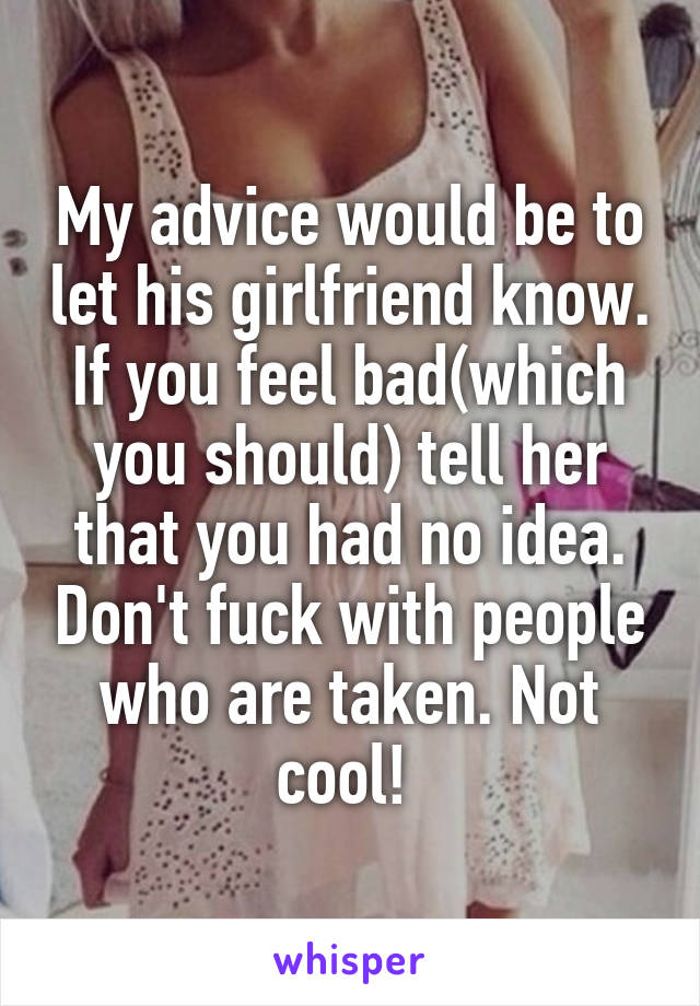 My advice would be to let his girlfriend know. If you feel bad(which you should) tell her that you had no idea. Don't fuck with people who are taken. Not cool! 