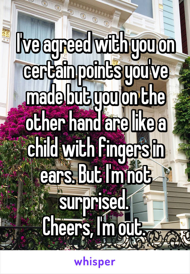 I've agreed with you on certain points you've made but you on the other hand are like a child with fingers in ears. But I'm not surprised. 
Cheers, I'm out. 