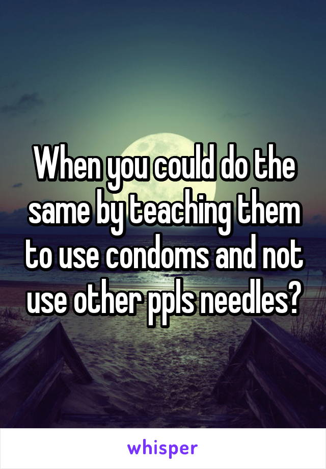 When you could do the same by teaching them to use condoms and not use other ppls needles?