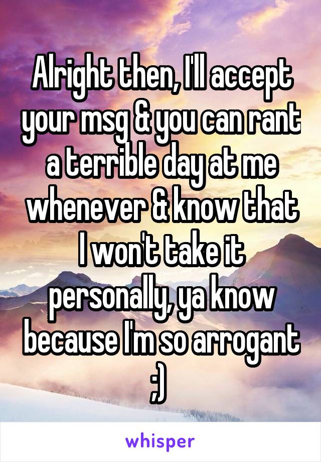 Alright then, I'll accept your msg & you can rant a terrible day at me whenever & know that I won't take it personally, ya know because I'm so arrogant ;) 