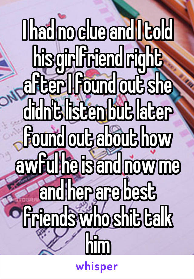 I had no clue and I told his girlfriend right after I found out she didn't listen but later found out about how awful he is and now me and her are best friends who shit talk him